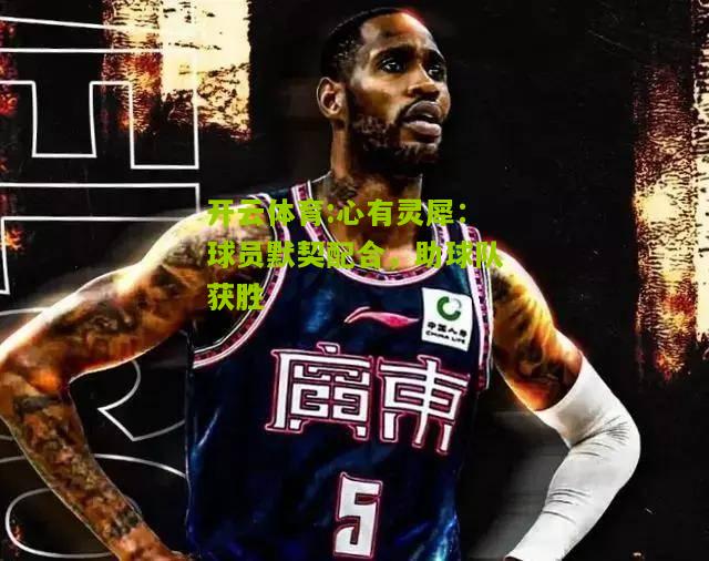 心有灵犀：球员默契配合，助球队获胜