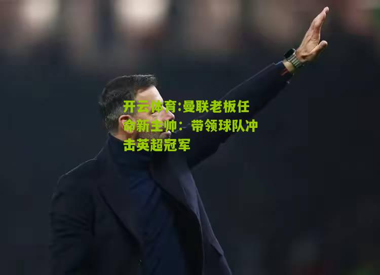 曼联老板任命新主帅：带领球队冲击英超冠军